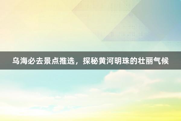 乌海必去景点推选,探秘黄河明珠的壮丽气候