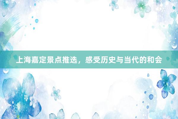 上海嘉定景点推选，感受历史与当代的和会
