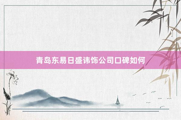 青岛东易日盛讳饰公司口碑如何