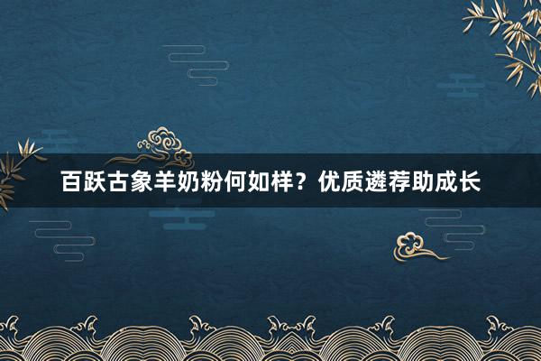 百跃古象羊奶粉何如样?优质遴荐助成长