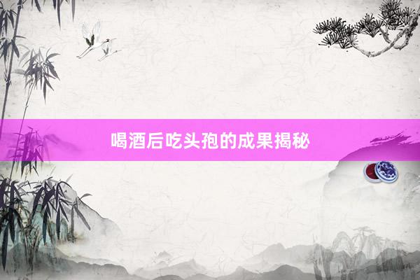 喝酒后吃头孢的成果揭秘