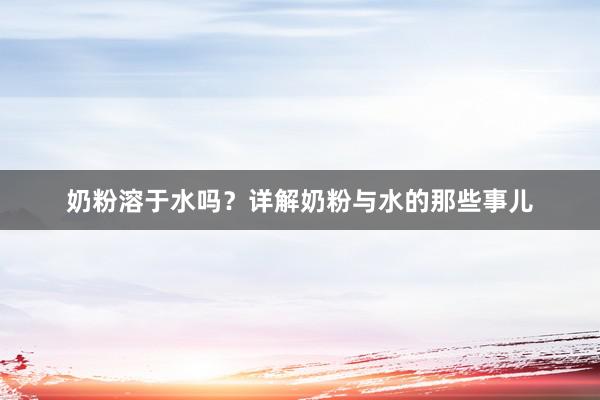 奶粉溶于水吗?详解奶粉与水的那些事儿